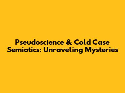 Pseudoscience & Cold Case Semiotics: Unraveling Mysteries