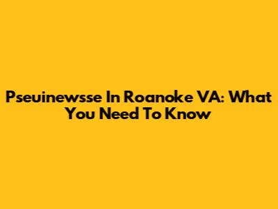 Pseuinewsse In Roanoke VA: What You Need To Know