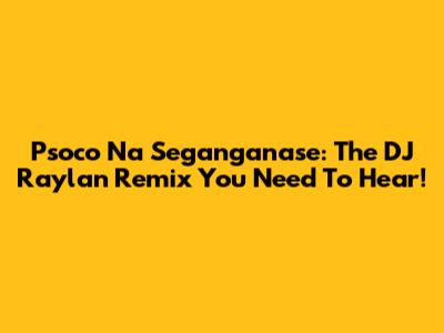 Psoco Na Seganganase: The DJ Raylan Remix You Need To Hear!