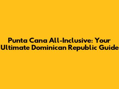 Punta Cana All-Inclusive: Your Ultimate Dominican Republic Guide