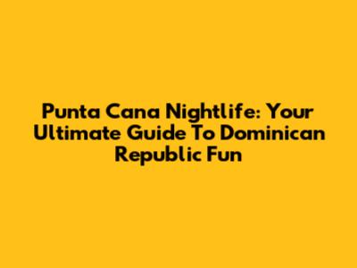 Punta Cana Nightlife: Your Ultimate Guide To Dominican Republic Fun