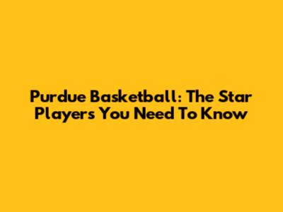 Purdue Basketball: The Star Players You Need To Know