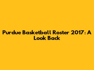 Purdue Basketball Roster 2017: A Look Back