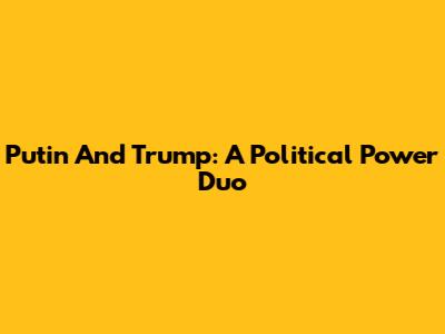 Putin And Trump: A Political Power Duo