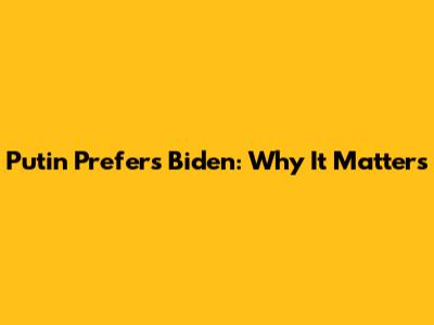 Putin Prefers Biden: Why It Matters