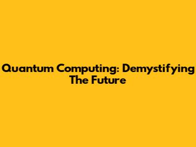 Quantum Computing: Demystifying The Future