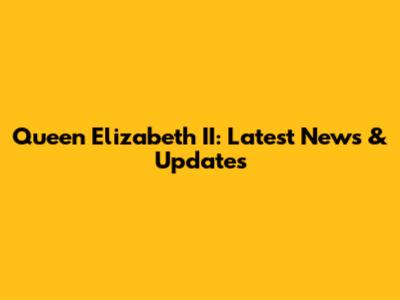 Queen Elizabeth II: Latest News & Updates
