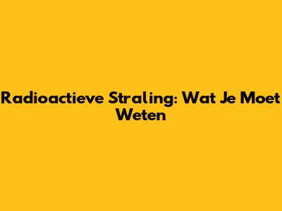 Radioactieve Straling: Wat Je Moet Weten
