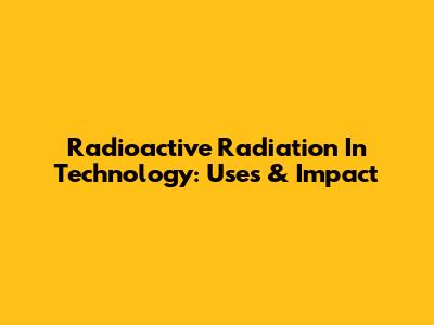 Radioactive Radiation In Technology: Uses & Impact