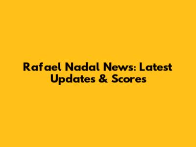 Rafael Nadal News: Latest Updates & Scores