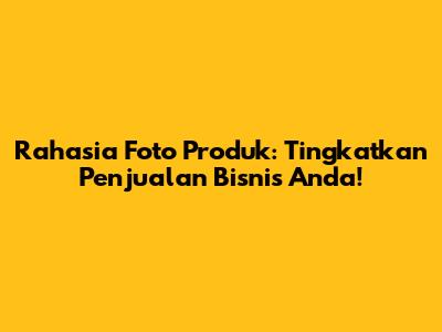 Rahasia Foto Produk: Tingkatkan Penjualan Bisnis Anda!