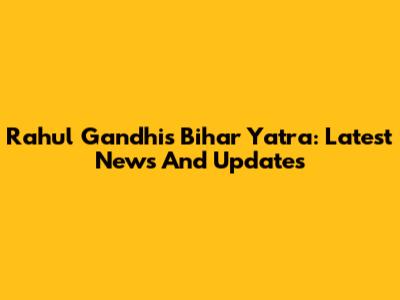 Rahul Gandhi's Bihar Yatra: Latest News And Updates