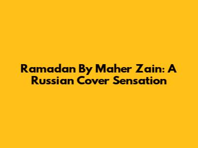 Ramadan By Maher Zain: A Russian Cover Sensation