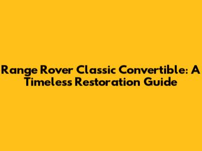 Range Rover Classic Convertible: A Timeless Restoration Guide