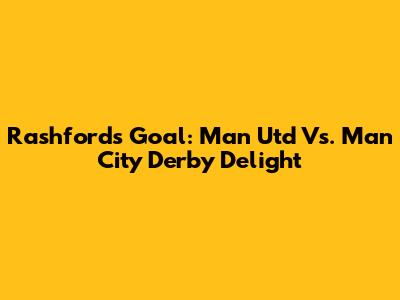 Rashford's Goal: Man Utd Vs. Man City Derby Delight