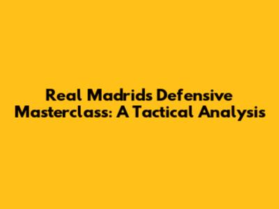 Real Madrid's Defensive Masterclass: A Tactical Analysis
