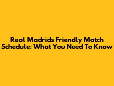 Real Madrid's Friendly Match Schedule: What You Need To Know