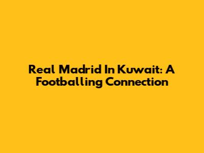 Real Madrid In Kuwait: A Footballing Connection