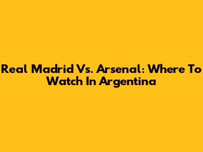 Real Madrid Vs. Arsenal: Where To Watch In Argentina