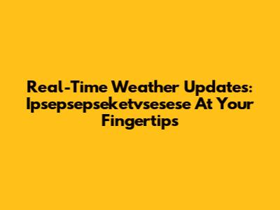Real-Time Weather Updates: Ipsepsepseketvsesese At Your Fingertips