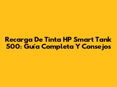 Recarga De Tinta HP Smart Tank 500: Guía Completa Y Consejos