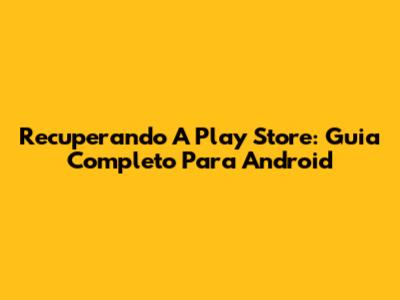 Recuperando A Play Store: Guia Completo Para Android