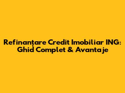 Refinanțare Credit Imobiliar ING: Ghid Complet & Avantaje