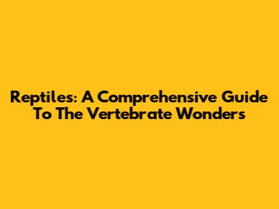 Reptiles: A Comprehensive Guide To The Vertebrate Wonders