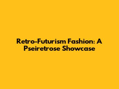 Retro-Futurism Fashion: A Pseiretrose Showcase