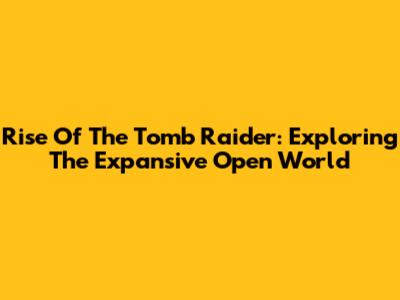 Rise Of The Tomb Raider: Exploring The Expansive Open World