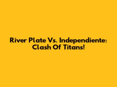 River Plate Vs. Independiente: Clash Of Titans!