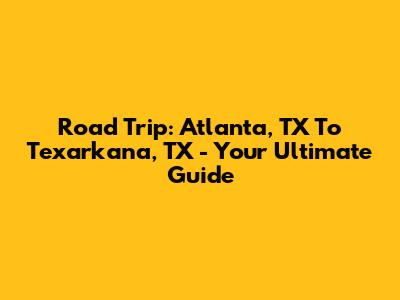 Road Trip: Atlanta, TX To Texarkana, TX - Your Ultimate Guide