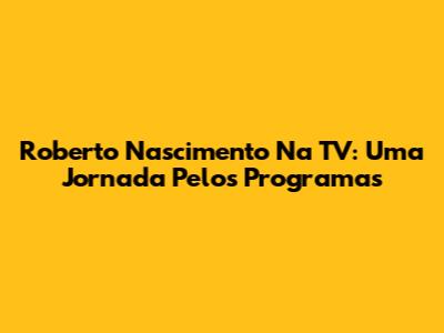 Roberto Nascimento Na TV: Uma Jornada Pelos Programas
