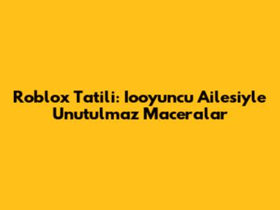 Roblox Tatili: Iooyuncu Ailesiyle Unutulmaz Maceralar