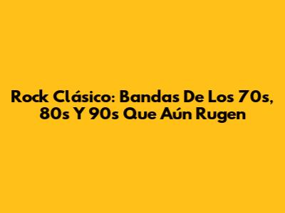 Rock Clásico: Bandas De Los 70s, 80s Y 90s Que Aún Rugen