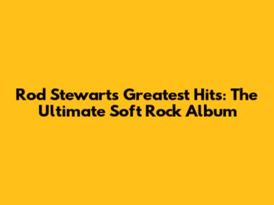 Rod Stewart's Greatest Hits: The Ultimate Soft Rock Album