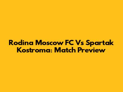 Rodina Moscow FC Vs Spartak Kostroma: Match Preview