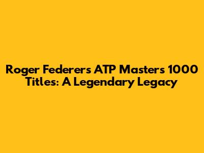 Roger Federer's ATP Masters 1000 Titles: A Legendary Legacy