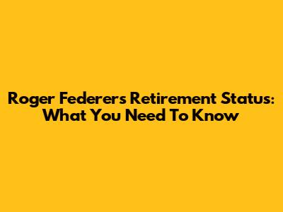 Roger Federer's Retirement Status: What You Need To Know