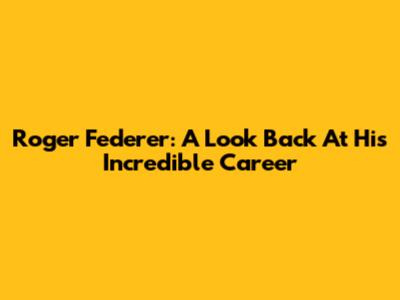 Roger Federer: A Look Back At His Incredible Career