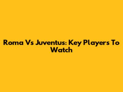Roma Vs Juventus: Key Players To Watch