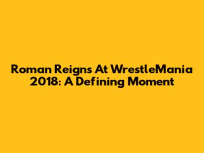 Roman Reigns At WrestleMania 2018: A Defining Moment
