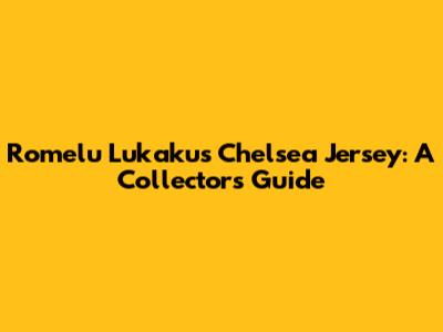 Romelu Lukaku's Chelsea Jersey: A Collector's Guide