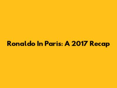Ronaldo In Paris: A 2017 Recap