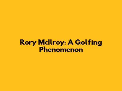 Rory McIlroy: A Golfing Phenomenon