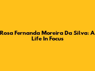 Rosa Fernanda Moreira Da Silva: A Life In Focus