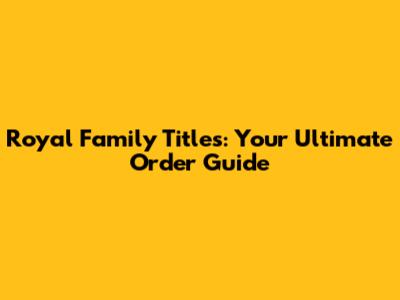 Royal Family Titles: Your Ultimate Order Guide