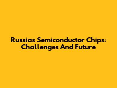 Russia's Semiconductor Chips: Challenges And Future