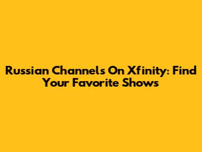 Russian Channels On Xfinity: Find Your Favorite Shows
