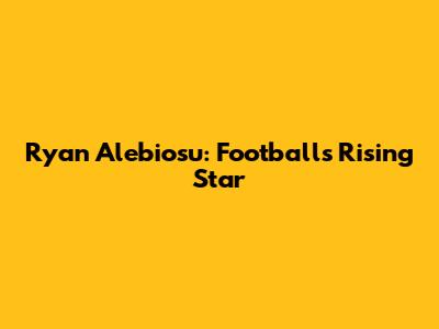 Ryan Alebiosu: Football's Rising Star